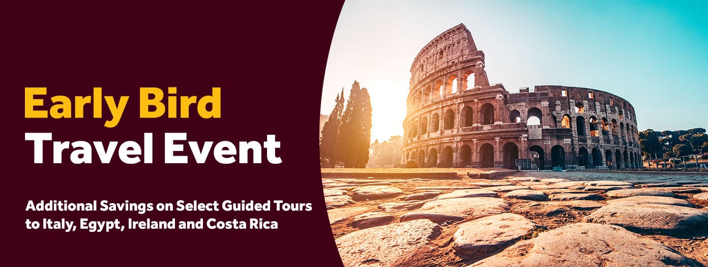 Early Bird Travel Event. Additional Savings on Select Guided Tours to Italy, Egypt, Ireland and Costa Rica 