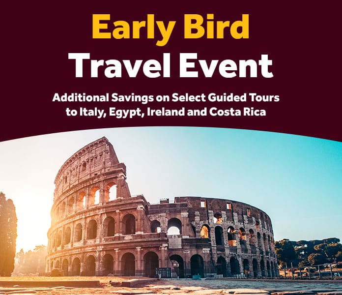 Early Bird Travel Event. Additional Savings on Select Guided Tours to Italy, Egypt, Ireland and Costa Rica 