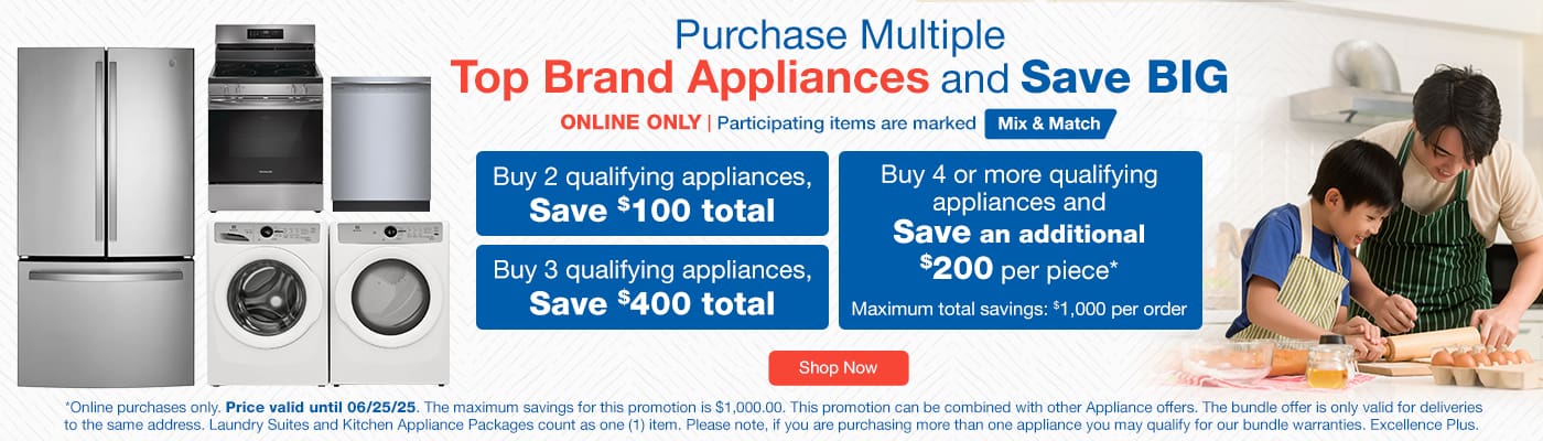 Purchase Multiple Top Brand Appliances and Save BIG. ONLINE ONLY. Participating items are marked Mix & Match. Buy 2 qualifying appliances, SAVE $100 total. Buy 3 qualifying appliances, SAVE $400 total. Purchase 4 or more qualifying appliances and SAVE an additional $200 per piece*. Shop Now. Online purchases only. Price valid until  06/25/25. *The maximum savings for this promotion is $1,000.00. This promotion can be combined with other Appliance offers. The bundle offer is only valid for deliveries to the same address. Laundry sites and Kitchen Appliance Packages count as one (1) item. Please note, if you are purchasing more than one appliance, you may qualify for our bundle warranties, Excellence Plus.