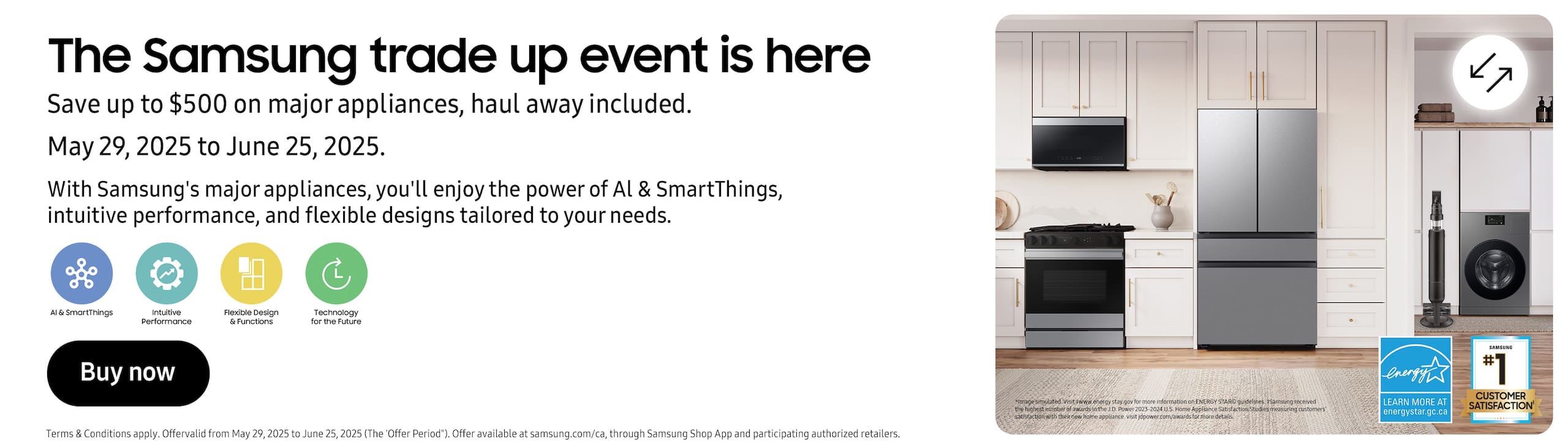 The Samsung Trade Up Event is Here
Save up to $500 on major appliances, haul away included
May 29, 2025 to June 25, 2025
With Samsung's major appliances, you'll enjoy the power of AI and SmartThings, intuitive performance, and flexible designs tailored to your needs
Buy Now
Terms and conditions apply. Offer valid from May 29, 2025 to June 25, 2025 (The 'Offer Period'). Offer available at samsung.com/ca, through Samsung Shop App and participating authorized retailers.