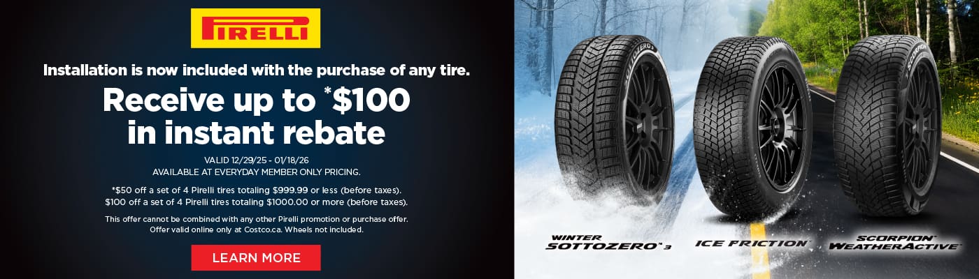 Pirelli
Installation is now included with the purchase of any tire.

Receive up to *$100
in instant rebate

VALID 12/29/25 - 01/18/26
AVAILABLE AT EVERYDAY MEMBER ONLY PRICING.
*$50 off a set of 4 Pirelli tires totaling $999.99 or less (before taxes).
$100 off a set of 4 Pirelli tires totaling $1000.00 or more (before taxes).
This offer cannot be combined with any other Pirelli promotion or purchase offer.
Offer valid online only at Costco.ca. Wheels not included.

LEARN MORE