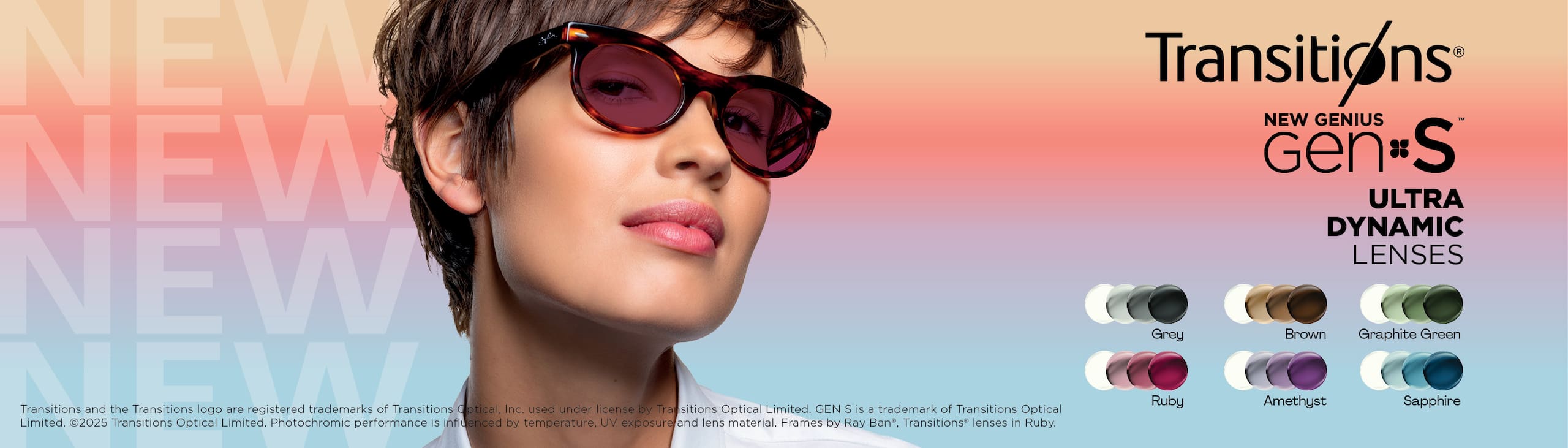 Transitions
New Genius Gen S
Ultra Dynamic Lenses
Grey, Brown, Graphite Green, Ruby, Amethyst Sapphire
Transitions and the Transitions logo are registered trademarks of Transitions Optical Inc. used under license by Transitions Optical Limited. Gen S is a trademark of Transitions Optical Limited. 
2025 Transitions Optical Limited. Photohromic performance is influenced by temperature. UV exposure and lens material. Frames by Ray-Ban, Transitions lenses in Ruby