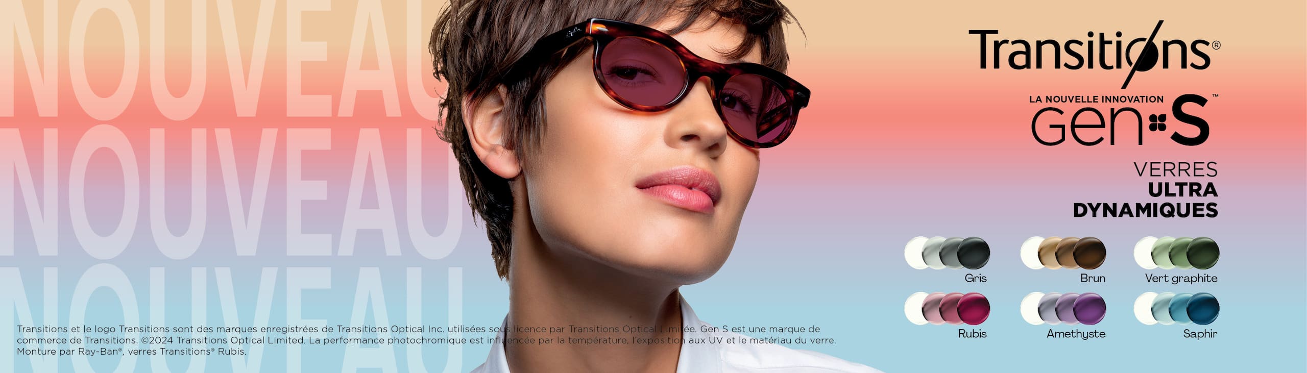 Transitions
New Genius Gen S
Verres ultra dynamiques
Gris, brun, vert graphite, rubis, amethyste, saphir
Transitions et le logo Transitions sont des marques enregistrées de Transitions Optical Inc. utilisées sous licence par Transitions Optical Limitée, Gen S est une marque de commerce de Transitions.
2025 Transitions Optical Limited. La performance photochromique est influencée par la température, l'exposition aux UV et le matériau du verre. Monture par Ray-Ban, verres Transitions Rubis.