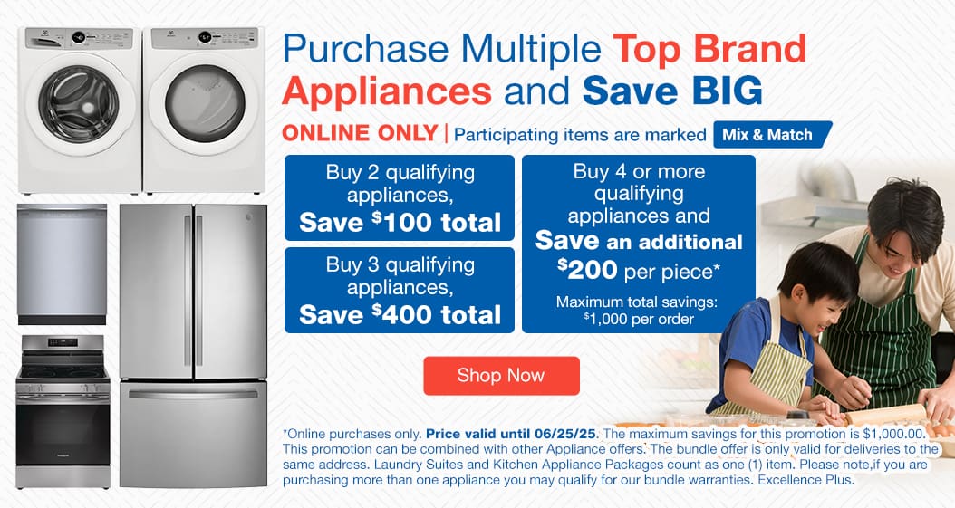 Purchase Multiple Top Brand Appliances and Save BIG. ONLINE ONLY. Participating items are marked Mix & Match. Buy 2 qualifying appliances, SAVE $100 total. Buy 3 qualifying appliances, SAVE $400 total. Purchase 4 or more qualifying appliances and SAVE an additional $200 per piece*. Shop Now. Online purchases only. Price valid until  06/25/25. *The maximum savings for this promotion is $1,000.00. This promotion can be combined with other Appliance offers. The bundle offer is only valid for deliveries to the same address. Laundry sites and Kitchen Appliance Packages count as one (1) item. Please note, if you are purchasing more than one appliance, you may qualify for our bundle warranties, Excellence Plus.