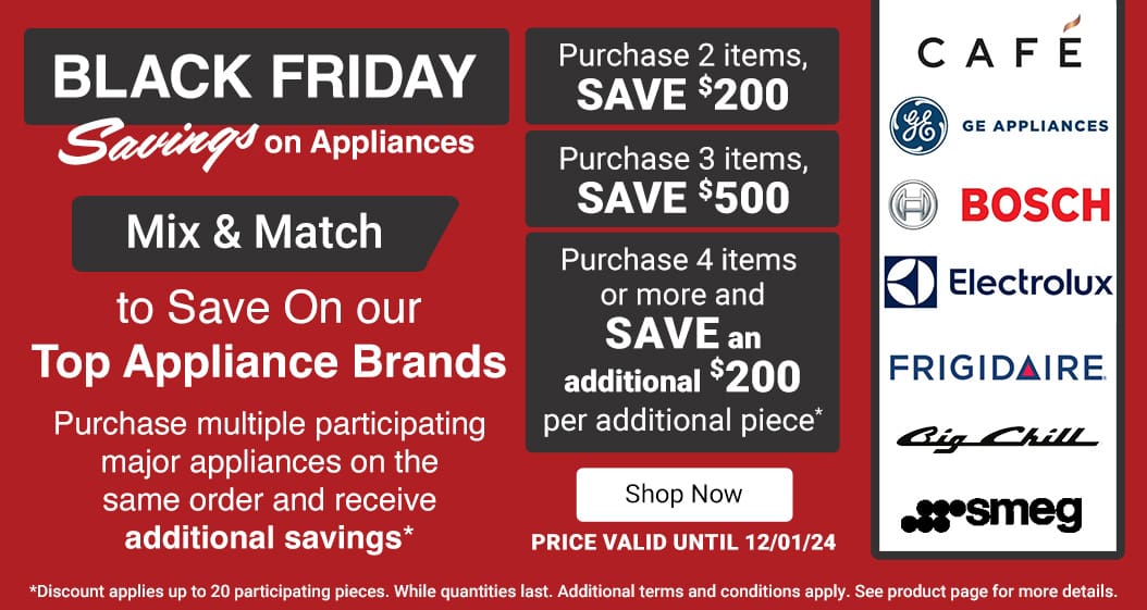 Black Friday Savings on Appliances. 
Mix & Match to Save On our Top Appliance Brands
Purchase multiple participating major appliances on the same order and receive additional savings*
Purchase 2 Items, SAVE $200
Purchase 3 Items, SAVE $500
Purchase 4 Items or more and SAVE an additional $200 per additional piece.*

Price valid until 12/01/24. Shop Now

*Only available online. Participating appliances only. Additional terms and conditions apply. See product page for more details. Discount applies up to 20 participating pieces. While quantities last.