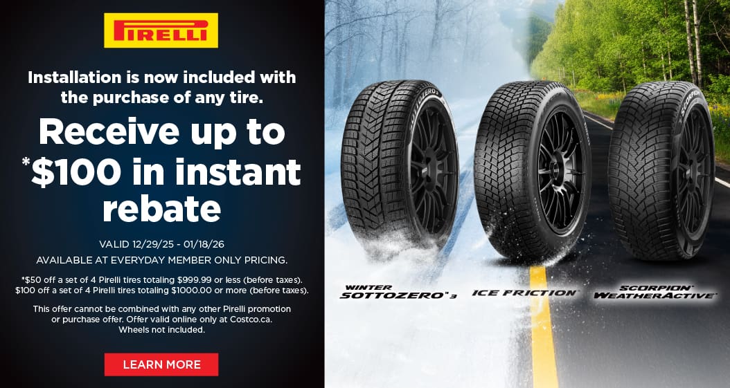 Pirelli
Installation is now included with the purchase of any tire.

Receive up to *$100
in instant rebate

VALID 12/29/25 - 01/18/26
AVAILABLE AT EVERYDAY MEMBER ONLY PRICING.
*$50 off a set of 4 Pirelli tires totaling $999.99 or less (before taxes).
$100 off a set of 4 Pirelli tires totaling $1000.00 or more (before taxes).
This offer cannot be combined with any other Pirelli promotion or purchase offer.
Offer valid online only at Costco.ca. Wheels not included.

LEARN MORE