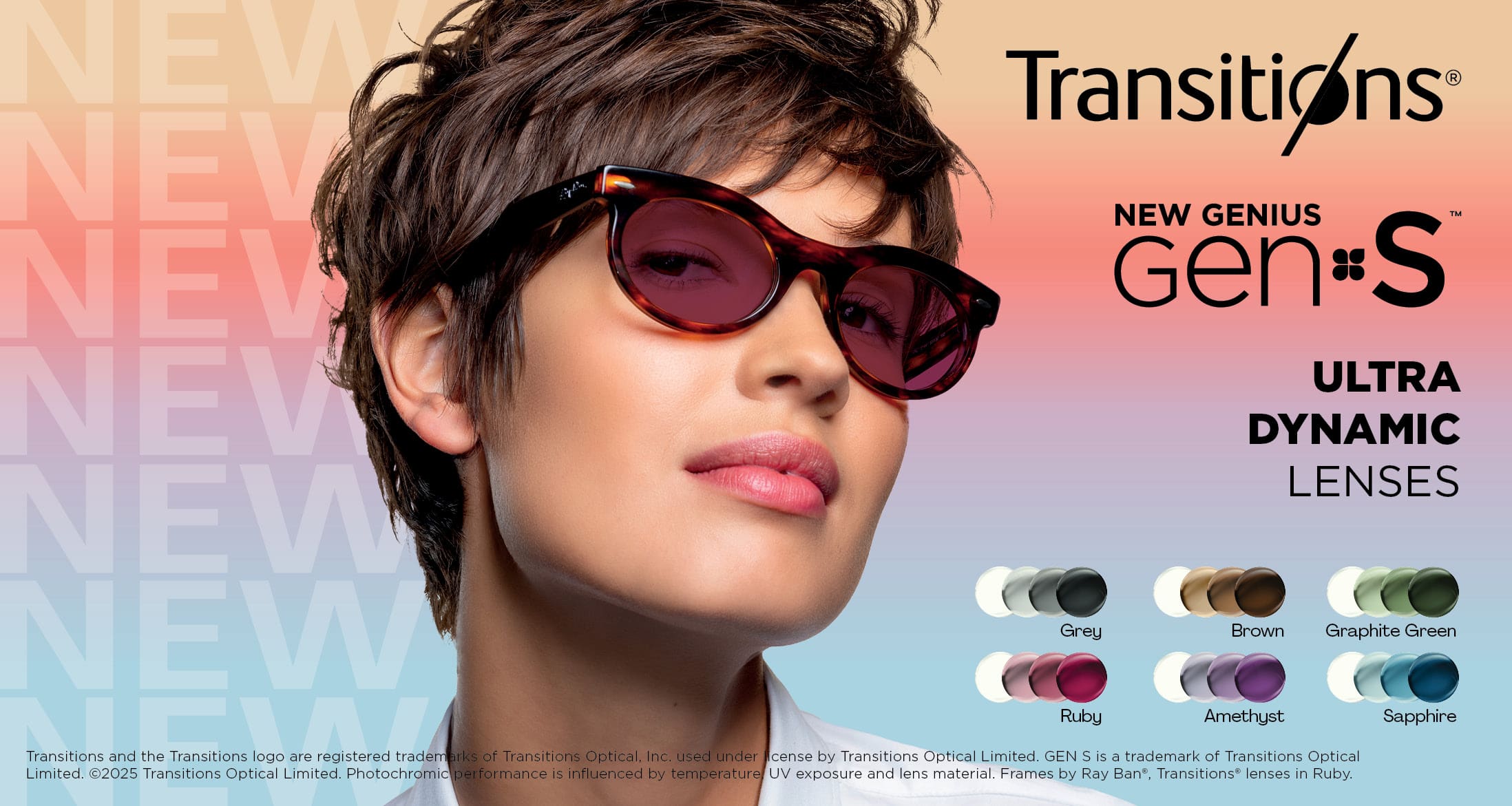 Transitions
New Genius Gen S
Ultra Dynamic Lenses
Grey, Brown, Graphite Green, Ruby, Amethyst Sapphire
Transitions and the Transitions logo are registered trademarks of Transitions Optical Inc. used under license by Transitions Optical Limited. Gen S is a trademark of Transitions Optical Limited. 
2025 Transitions Optical Limited. Photohromic performance is influenced by temperature. UV exposure and lens material. Frames by Ray-Ban, Transitions lenses in Ruby