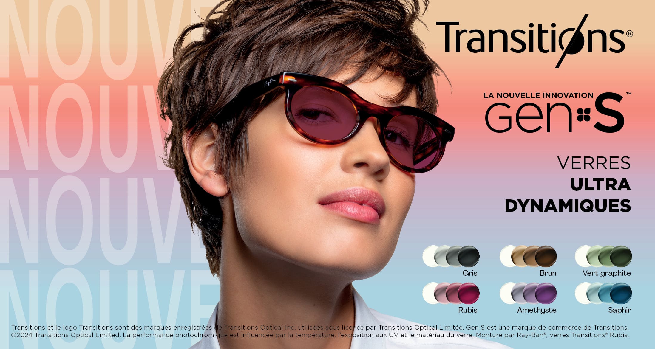 Transitions
New Genius Gen S
Verres ultra dynamiques
Gris, brun, vert graphite, rubis, amethyste, saphir
Transitions et le logo Transitions sont des marques enregistrées de Transitions Optical Inc. utilisées sous licence par Transitions Optical Limitée, Gen S est une marque de commerce de Transitions.
2025 Transitions Optical Limited. La performance photochromique est influencée par la température, l'exposition aux UV et le matériau du verre. Monture par Ray-Ban, verres Transitions Rubis.