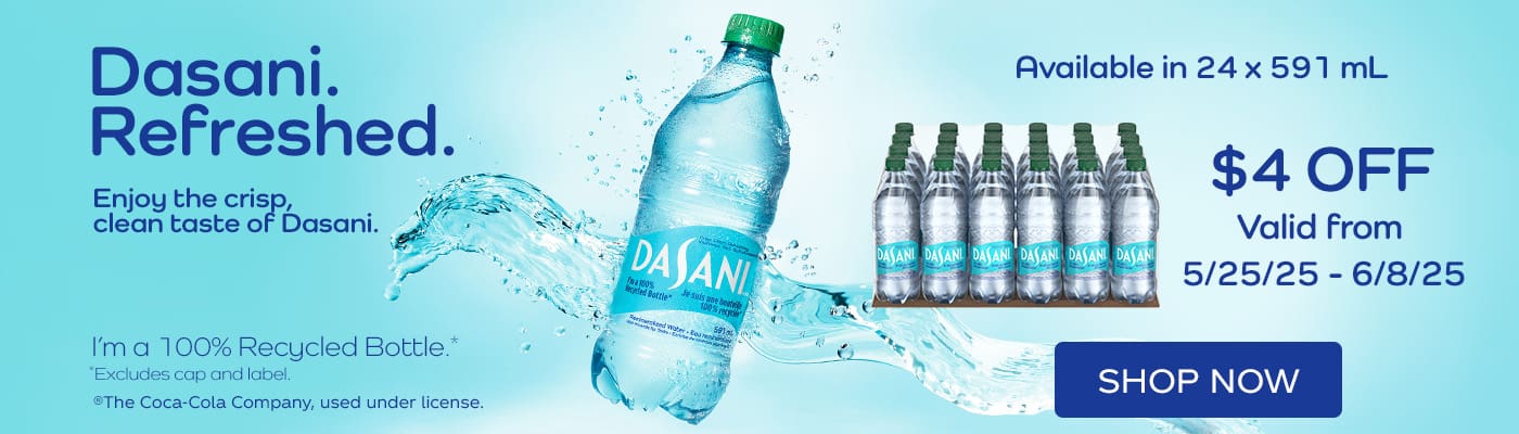 Dasani Refreshed 
Enjoy the crisp, clean taste of Dasani. 
Available in 24 x 591 mL 
$4 OFF
Valid from 5/25/25 - 6/8/25
Shop Now