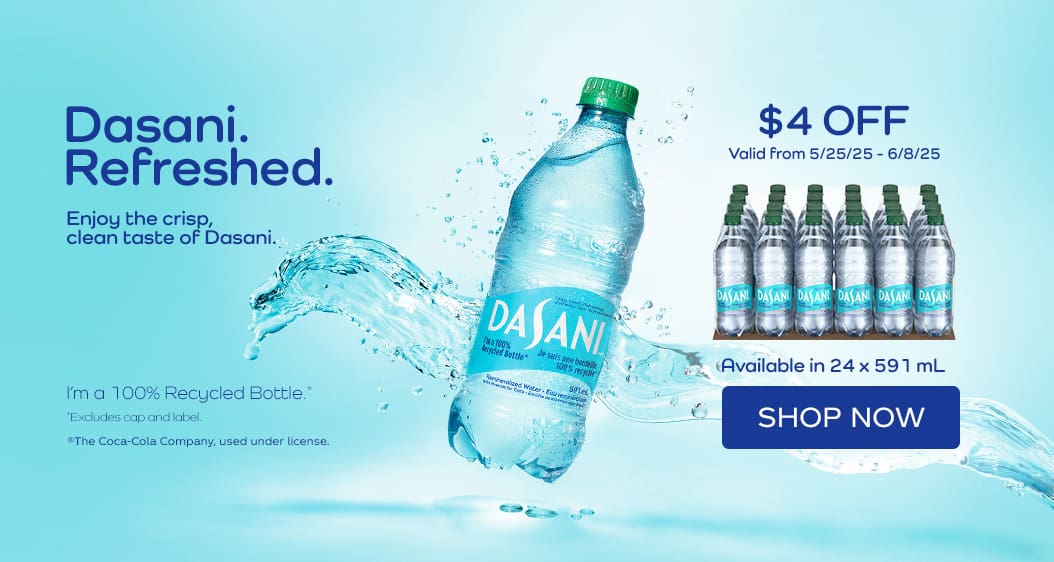 Dasani Refreshed 
Enjoy the crisp, clean taste of Dasani. 
Available in 24 x 591 mL 
$4 OFF
Valid from 5/25/25 - 6/8/25
Shop Now