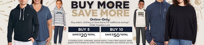 Buy more save more. Buy select clothing or shoe items for additional savings. Online-only while supplies last. Buy 5 save $20 total. Buy 10 save $50 total. Excluding socks, underwear, special events, Costco NExt apparel, select apparel and footwear as noted. Limit one redemption per member per day.