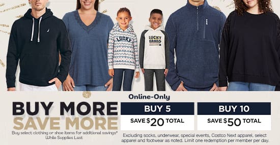 Buy more save more. Buy select clothing or shoe items for additional savings. Online-only while supplies last. Buy 5 save $20 total. Buy 10 save $50 total. Excluding socks, underwear, special events, Costco NExt apparel, select apparel and footwear as noted. Limit one redemption per member per day.
