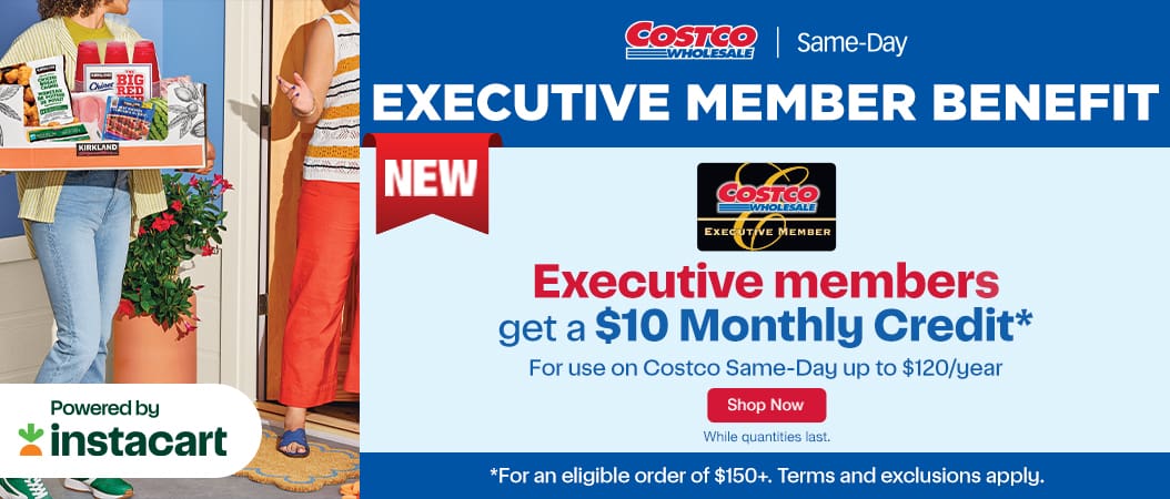 Proof Comment: EXECUTIVE MEMBER BENEFIT. Executive members get a $10 Monthly Credit for use on Costco Same-Day up to $120/year. Shop Now while quantities last
* For an eligible order of $150+. Term and exclusions apply.