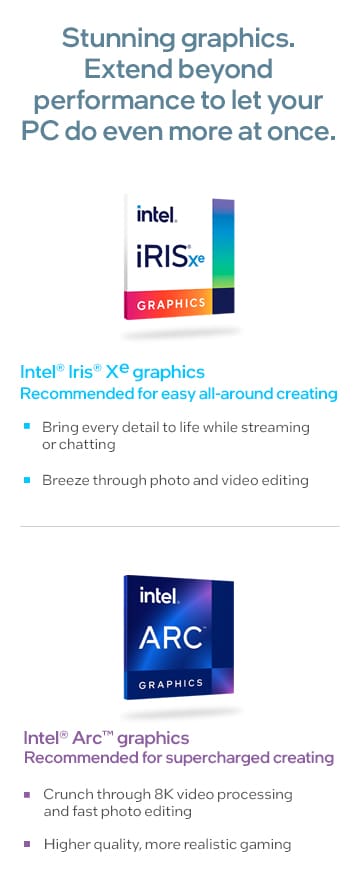 Stunning graphics. Extend beyond performance to let your PC do even more at once.
              Intel® Iris® Xe graphics
              Recommended for easy all-around creating
              - Bring every detail to life while streaming or chatting
              - Breeze through photo and video editing
              Intel® Arc™ graphics
              Recommended for supercharged creating
              - Crunch through 8K video processing and fast photo editing
              - Higher quality, more realistic gaming
