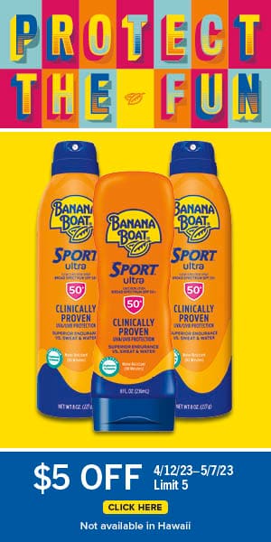 Protect the fun. Banana Boat sport sunscreen. $5 off. 4/12/23-5/7/23 | Limit 5. Click here. Not avilable in Hawaii.